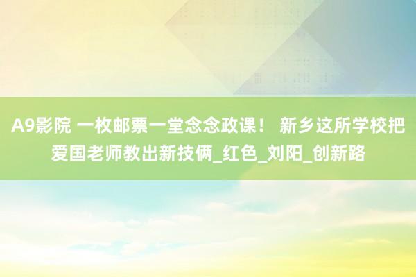 A9影院 一枚邮票一堂念念政课！ 新乡这所学校把爱国老师教出新技俩_红色_刘阳_创新路