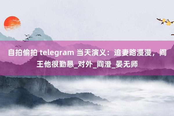 自拍偷拍 telegram 当天演义：追妻路漫漫，阎王他很勤恳_对外_阎澄_晏无师