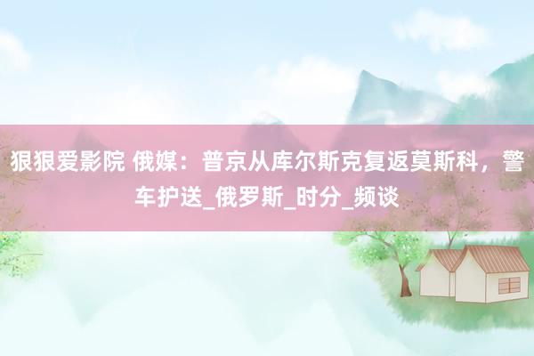 狠狠爱影院 俄媒：普京从库尔斯克复返莫斯科，警车护送_俄罗斯_时分_频谈