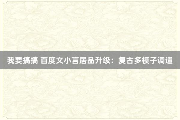 我要搞搞 百度文小言居品升级：复古多模子调遣