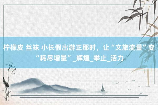 柠檬皮 丝袜 小长假出游正那时，让“文旅流量”变“耗尽增量”_辉煌_举止_活力