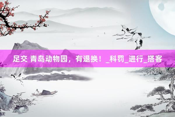 足交 青岛动物园，有退换！_科罚_进行_搭客