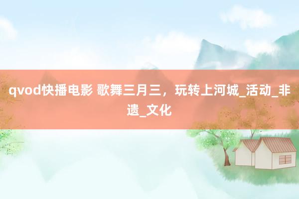 qvod快播电影 歌舞三月三，玩转上河城_活动_非遗_文化