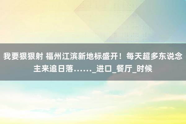 我要狠狠射 福州江滨新地标盛开！每天超多东说念主来追日落……_进口_餐厅_时候