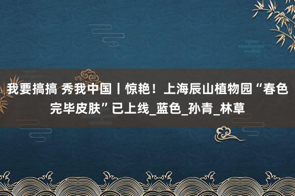 我要搞搞 秀我中国丨惊艳！上海辰山植物园“春色完毕皮肤”已上线_蓝色_孙青_林草