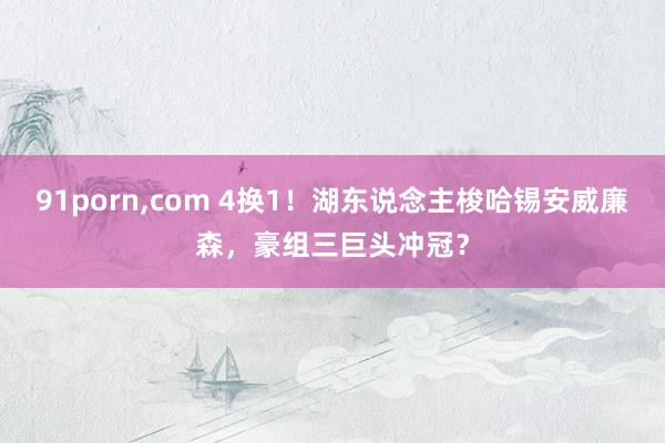 91porn，com 4换1！湖东说念主梭哈锡安威廉森，豪组三巨头冲冠？