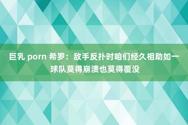 巨乳 porn 希罗：敌手反扑时咱们经久相助如一 球队莫得崩溃也莫得覆没