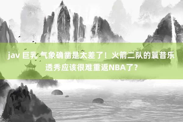 jav 巨乳 气象确凿是太差了！火箭二队的曩昔乐透秀应该很难重返NBA了？