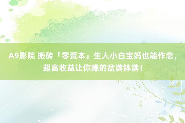 A9影院 搬砖「零资本」生人小白宝妈也能作念，超高收益让你赚的盆满钵满！