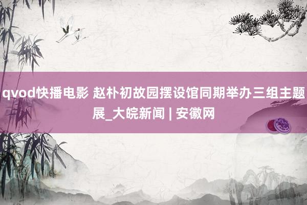 qvod快播电影 赵朴初故园摆设馆同期举办三组主题展_大皖新闻 | 安徽网