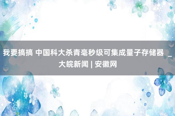 我要搞搞 中国科大杀青毫秒级可集成量子存储器  _大皖新闻 | 安徽网