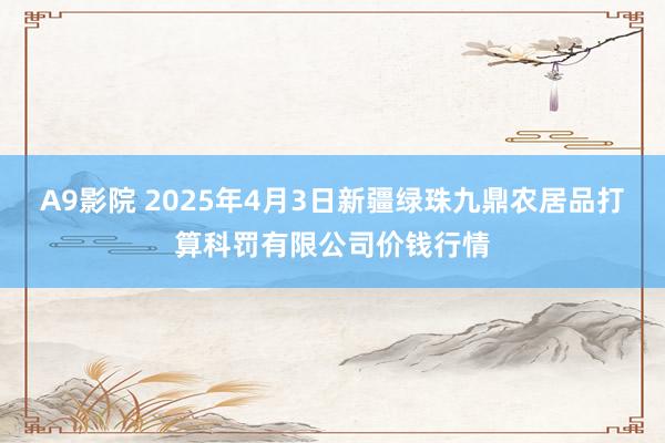 A9影院 2025年4月3日新疆绿珠九鼎农居品打算科罚有限公司价钱行情