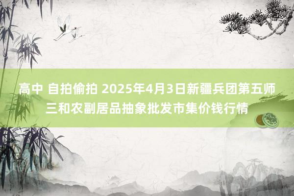 高中 自拍偷拍 2025年4月3日新疆兵团第五师三和农副居品抽象批发市集价钱行情