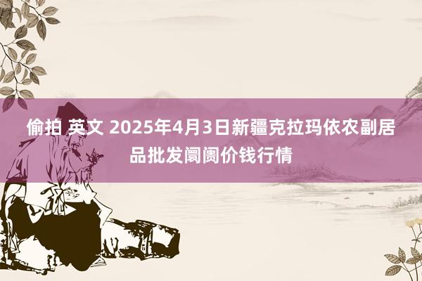 偷拍 英文 2025年4月3日新疆克拉玛依农副居品批发阛阓价钱行情