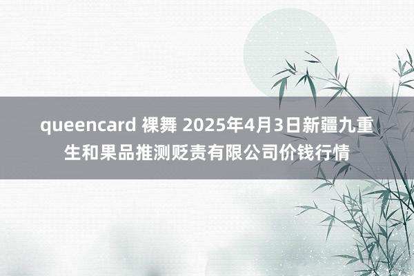 queencard 裸舞 2025年4月3日新疆九重生和果品推测贬责有限公司价钱行情