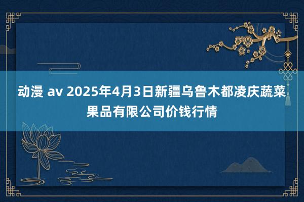 动漫 av 2025年4月3日新疆乌鲁木都凌庆蔬菜果品有限公司价钱行情