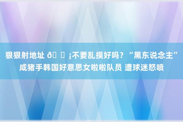 狠狠射地址 😡不要乱摸好吗？“黑东说念主”咸猪手韩国好意思女啦啦队员 遭球迷怒喷