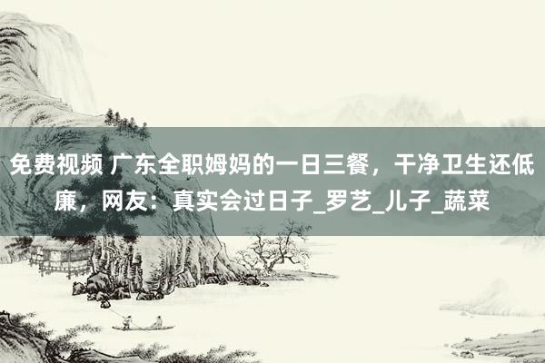 免费视频 广东全职姆妈的一日三餐，干净卫生还低廉，网友：真实会过日子_罗艺_儿子_蔬菜