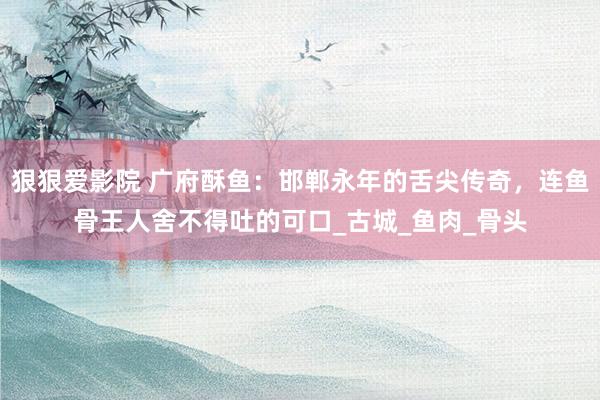 狠狠爱影院 广府酥鱼：邯郸永年的舌尖传奇，连鱼骨王人舍不得吐的可口_古城_鱼肉_骨头