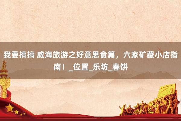 我要搞搞 威海旅游之好意思食篇，六家矿藏小店指南！_位置_乐坊_春饼