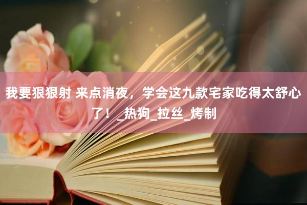 我要狠狠射 来点消夜，学会这九款宅家吃得太舒心了！_热狗_拉丝_烤制