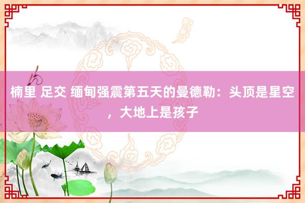 楠里 足交 缅甸强震第五天的曼德勒：头顶是星空，大地上是孩子