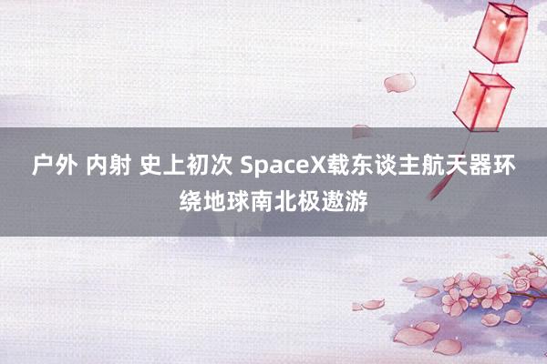 户外 内射 史上初次 SpaceX载东谈主航天器环绕地球南北极遨游