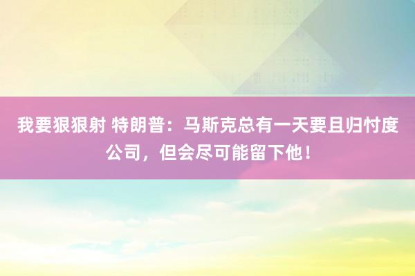 我要狠狠射 特朗普：马斯克总有一天要且归忖度公司，但会尽可能留下他！