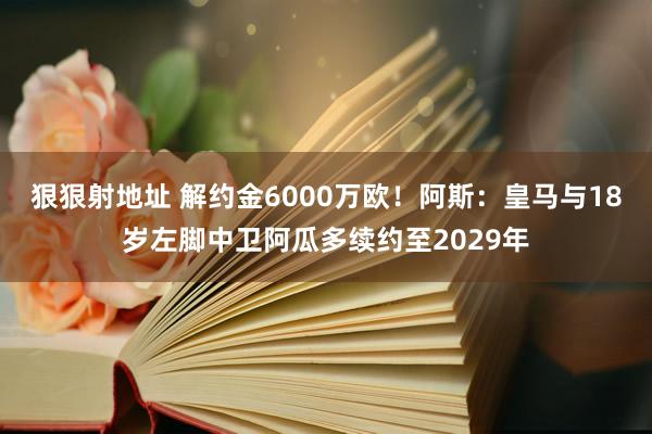 狠狠射地址 解约金6000万欧！阿斯：皇马与18岁左脚中卫阿瓜多续约至2029年