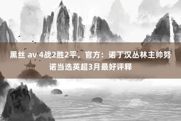 黑丝 av 4战2胜2平，官方：诺丁汉丛林主帅努诺当选英超3月最好评释