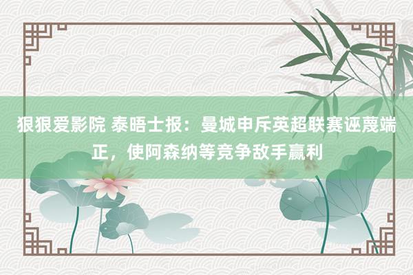 狠狠爱影院 泰晤士报：曼城申斥英超联赛诬蔑端正，使阿森纳等竞争敌手赢利