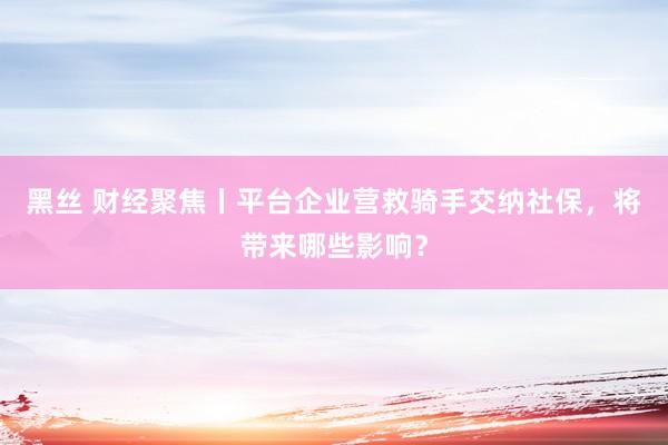 黑丝 财经聚焦丨平台企业营救骑手交纳社保，将带来哪些影响？
