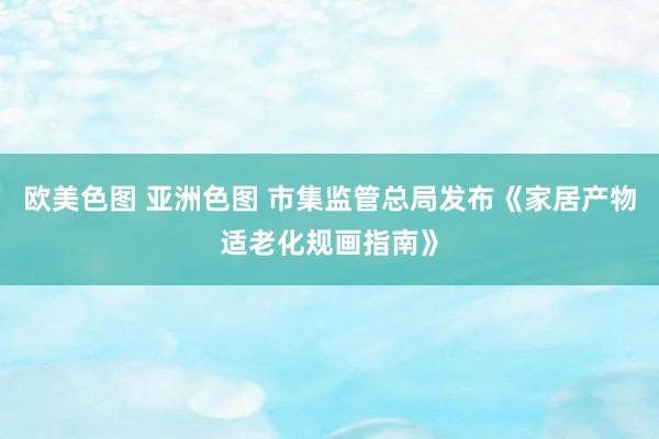 欧美色图 亚洲色图 市集监管总局发布《家居产物适老化规画指南》