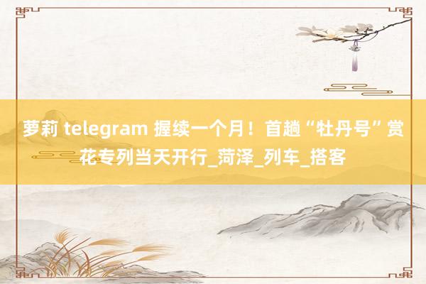 萝莉 telegram 握续一个月！首趟“牡丹号”赏花专列当天开行_菏泽_列车_搭客