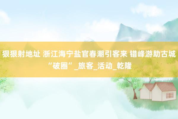狠狠射地址 浙江海宁盐官春潮引客来 错峰游助古城“破圈”_旅客_活动_乾隆