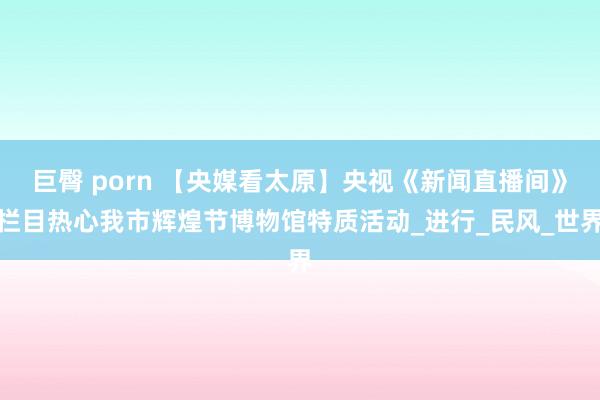 巨臀 porn 【央媒看太原】央视《新闻直播间》栏目热心我市辉煌节博物馆特质活动_进行_民风_世界