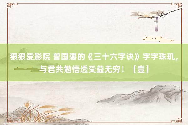 狠狠爱影院 曾国藩的《三十六字诀》字字珠玑，与君共勉悟透受益无穷！【壹】