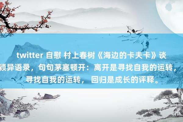 twitter 自慰 村上春树《海边的卡夫卡》谈尽东谈主生的20句颖异语录，句句茅塞顿开：离开是寻找自我的运转， 回归是成长的评释。