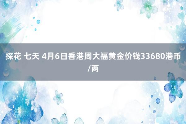 探花 七天 4月6日香港周大福黄金价钱33680港币/两
