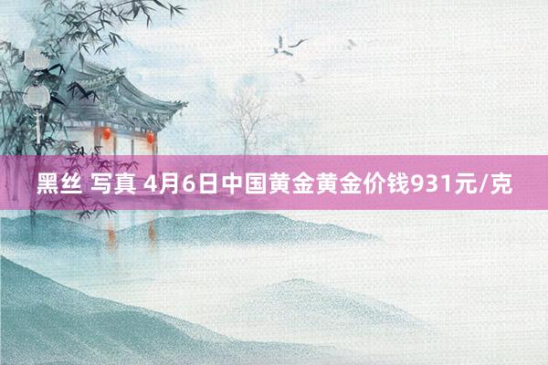 黑丝 写真 4月6日中国黄金黄金价钱931元/克