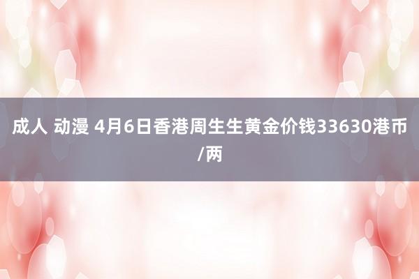 成人 动漫 4月6日香港周生生黄金价钱33630港币/两