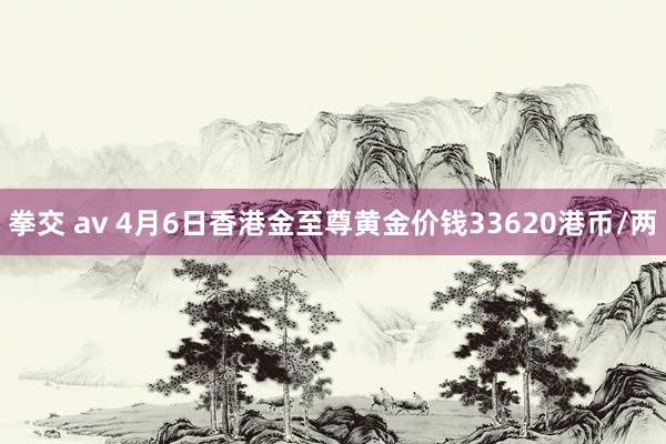 拳交 av 4月6日香港金至尊黄金价钱33620港币/两