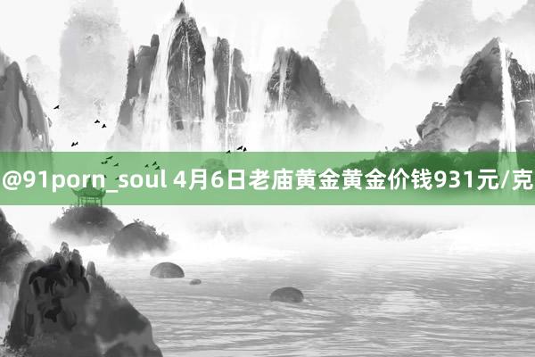 @91porn_soul 4月6日老庙黄金黄金价钱931元/克