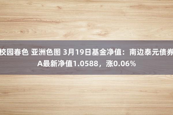 校园春色 亚洲色图 3月19日基金净值：南边泰元债券A最新净值1.0588，涨0.06%
