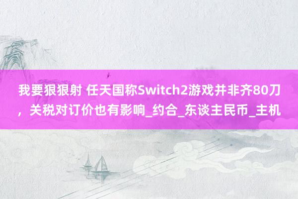 我要狠狠射 任天国称Switch2游戏并非齐80刀，关税对订价也有影响_约合_东谈主民币_主机