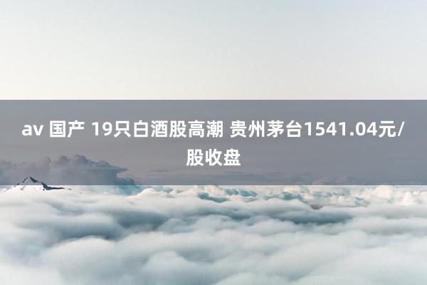 av 国产 19只白酒股高潮 贵州茅台1541.04元/股收盘