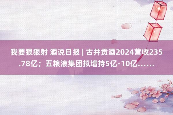 我要狠狠射 酒说日报 | 古井贡酒2024营收235.78亿；五粮液集团拟增持5亿-10亿……