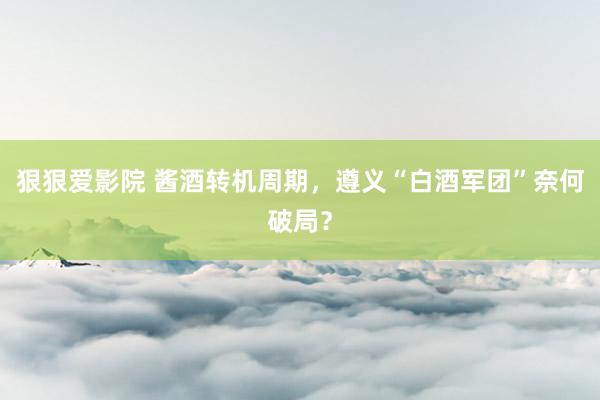 狠狠爱影院 酱酒转机周期，遵义“白酒军团”奈何破局？