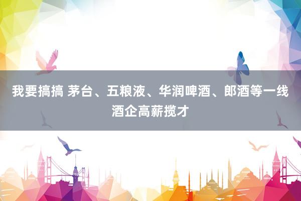 我要搞搞 茅台、五粮液、华润啤酒、郎酒等一线酒企高薪揽才