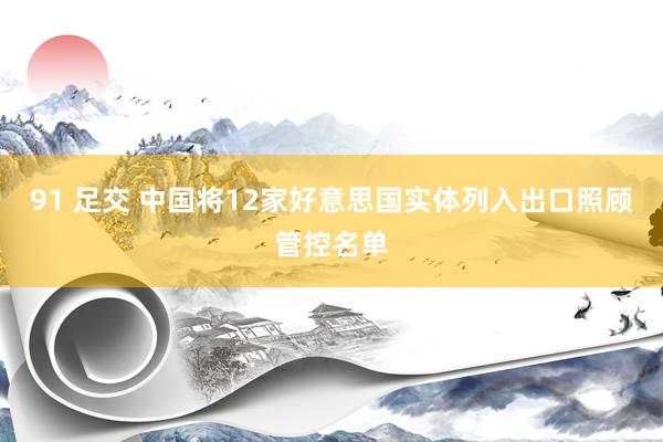 91 足交 中国将12家好意思国实体列入出口照顾管控名单